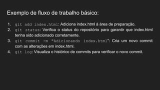 Exemplo de fluxo de trabalho básico:
1. git add index.html: Adiciona index.html à área de preparação.
2. git status: Verifica o status do repositório para garantir que index.html
tenha sido adicionado corretamente.
3. git commit -m "Adicionando index.html": Cria um novo commit
com as alterações em index.html.
4. git log: Visualiza o histórico de commits para verificar o novo commit.
 