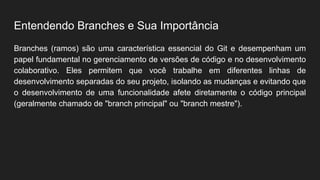 Entendendo Branches e Sua Importância
Branches (ramos) são uma característica essencial do Git e desempenham um
papel fundamental no gerenciamento de versões de código e no desenvolvimento
colaborativo. Eles permitem que você trabalhe em diferentes linhas de
desenvolvimento separadas do seu projeto, isolando as mudanças e evitando que
o desenvolvimento de uma funcionalidade afete diretamente o código principal
(geralmente chamado de "branch principal" ou "branch mestre").
 