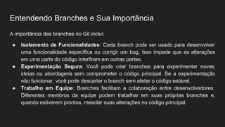 Entendendo Branches e Sua Importância
A importância das branches no Git inclui:
● Isolamento de Funcionalidades: Cada branch pode ser usado para desenvolver
uma funcionalidade específica ou corrigir um bug. Isso impede que as alterações
em uma parte do código interfiram em outras partes.
● Experimentação Segura: Você pode criar branches para experimentar novas
ideias ou abordagens sem comprometer o código principal. Se a experimentação
não funcionar, você pode descartar o branch sem afetar o código estável.
● Trabalho em Equipe: Branches facilitam a colaboração entre desenvolvedores.
Diferentes membros da equipe podem trabalhar em suas próprias branches e,
quando estiverem prontos, mesclar suas alterações no código principal.
 
