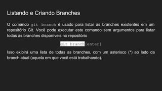 Listando e Criando Branches
O comando git branch é usado para listar as branches existentes em um
repositório Git. Você pode executar este comando sem argumentos para listar
todas as branches disponíveis no repositório
git branch[enter]
Isso exibirá uma lista de todas as branches, com um asterisco (*) ao lado da
branch atual (aquela em que você está trabalhando).
 