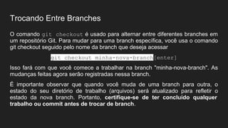 Trocando Entre Branches
O comando git checkout é usado para alternar entre diferentes branches em
um repositório Git. Para mudar para uma branch específica, você usa o comando
git checkout seguido pelo nome da branch que deseja acessar
git checkout minha-nova-branch[enter]
Isso fará com que você comece a trabalhar na branch "minha-nova-branch". As
mudanças feitas agora serão registradas nessa branch.
É importante observar que quando você muda de uma branch para outra, o
estado do seu diretório de trabalho (arquivos) será atualizado para refletir o
estado da nova branch. Portanto, certifique-se de ter concluído qualquer
trabalho ou commit antes de trocar de branch.
 
