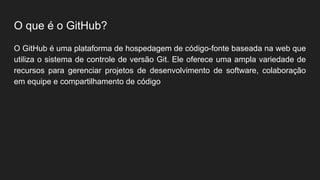 O que é o GitHub?
O GitHub é uma plataforma de hospedagem de código-fonte baseada na web que
utiliza o sistema de controle de versão Git. Ele oferece uma ampla variedade de
recursos para gerenciar projetos de desenvolvimento de software, colaboração
em equipe e compartilhamento de código
 