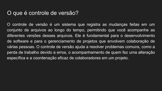 O que é controle de versão?
O controle de versão é um sistema que registra as mudanças feitas em um
conjunto de arquivos ao longo do tempo, permitindo que você acompanhe as
diferentes versões desses arquivos. Ele é fundamental para o desenvolvimento
de software e para o gerenciamento de projetos que envolvem colaboração de
várias pessoas. O controle de versão ajuda a resolver problemas comuns, como a
perda de trabalho devido a erros, o acompanhamento de quem fez uma alteração
específica e a coordenação eficaz de colaboradores em um projeto.
 