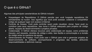 O que é o GitHub?
Algumas das principais características do GitHub incluem:
● Hospedagem de Repositórios: O GitHub permite que você hospede repositórios Git
remotamente na nuvem. Isso significa que você pode acessar, colaborar e compartilhar
código de qualquer lugar com acesso à Internet.
● Controle de Acesso: Você pode controlar quem pode visualizar, clonar, fazer push ou
contribuir para seus repositórios. Isso torna o GitHub adequado para projetos de código
aberto, equipes de desenvolvimento e projetos privados.
● Colaboração: O GitHub oferece recursos para colaboração em equipe, como problemas
(issues), pull requests, revisões de código e wikis. Isso facilita a comunicação e a revisão
de código entre os membros da equipe.
● Gerenciamento de Projetos: Você pode usar o GitHub para criar e gerenciar projetos de
desenvolvimento de software, acompanhando o progresso das tarefas, atribuindo
responsabilidades e definindo marcos.
 