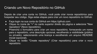 Criando um Novo Repositório no GitHub
Depois de criar uma conta no GitHub, você pode criar novos repositórios para
hospedar seu código. Siga estas etapas para criar um novo repositório no GitHub:
● Faça login na sua conta do GitHub em https://github.com.
● Clique no ícone de "+" no canto superior direito da página e selecione "New
repository" (Novo repositório).
● Preencha o formulário para criar um novo repositório, fornecendo um nome
para o repositório, uma descrição opcional, escolhendo a visibilidade (público
ou privado), selecionando uma licença e escolhendo um arquivo README
inicial (opcional).
● Clique no botão "Create repository" (Criar repositório) para criar o novo
repositório.
 