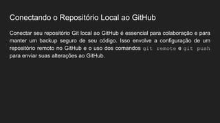 Conectando o Repositório Local ao GitHub
Conectar seu repositório Git local ao GitHub é essencial para colaboração e para
manter um backup seguro de seu código. Isso envolve a configuração de um
repositório remoto no GitHub e o uso dos comandos git remote e git push
para enviar suas alterações ao GitHub.
 