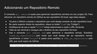 Adicionando um Repositório Remoto
O comando git remote é usado para gerenciar repositórios remotos em seu projeto Git. Para
adicionar um repositório remoto do GitHub ao seu repositório Git local, siga estas etapas:
● Vá para o GitHub e acesse o repositório que você deseja conectar ao seu repositório local.
● No canto superior direito do repositório, clique no botão "Code" (ou "Código").
● Certifique-se de que a opção "HTTPS" esteja selecionada e copie o URL fornecido.
● Volte ao seu terminal e navegue até o diretório do seu repositório Git local.
● Use o comando git remote add para adicionar o repositório remoto. Substitua
<nome_do_repositório> pelo nome que você deseja dar ao repositório remoto
(geralmente, o nome "origin" é usado como padrão), e <URL_do_repositório> pelo
URL que você copiou do GitHub.
git remote add <nome_do_repositório> <URL_do_repositório>
[enter]
 