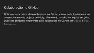 Colaboração no GitHub
Colaborar com outros desenvolvedores no GitHub é uma parte fundamental do
desenvolvimento de projetos de código aberto e do trabalho em equipe em geral.
Duas das principais ferramentas para colaboração no GitHub são Forks e Pull
Requests.
 