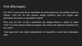 Fork (Bifurcação)
Um "fork" é uma cópia de um repositório de outra pessoa em sua própria conta do
GitHub. Você faz um fork quando deseja contribuir para um projeto sem
permissão de escrita no repositório original.
Para criar um fork, vá até o repositório que deseja bifurcar e clique no botão
"Fork" no canto superior direito da página. Isso criará uma cópia do repositório em
sua conta.
Você agora tem uma cópia independente do repositório e pode fazer alterações
nela.
 