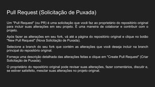 Pull Request (Solicitação de Puxada)
Um "Pull Request" (ou PR) é uma solicitação que você faz ao proprietário do repositório original
para incluir suas alterações em seu projeto. É uma maneira de colaborar e contribuir com o
projeto.
Após fazer as alterações em seu fork, vá até a página do repositório original e clique no botão
"New Pull Request" (Nova Solicitação de Puxada).
Selecione a branch do seu fork que contém as alterações que você deseja incluir na branch
principal do repositório original.
Forneça uma descrição detalhada das alterações feitas e clique em "Create Pull Request" (Criar
Solicitação de Puxada).
O proprietário do repositório original pode revisar suas alterações, fazer comentários, discutir e,
se estiver satisfeito, mesclar suas alterações no projeto original.
 
