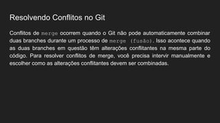Resolvendo Conflitos no Git
Conflitos de merge ocorrem quando o Git não pode automaticamente combinar
duas branches durante um processo de merge (fusão). Isso acontece quando
as duas branches em questão têm alterações conflitantes na mesma parte do
código. Para resolver conflitos de merge, você precisa intervir manualmente e
escolher como as alterações conflitantes devem ser combinadas.
 
