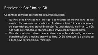 Resolvendo Conflitos no Git
Os conflitos de merge ocorrem nas seguintes situações:
● Quando duas branches têm alterações conflitantes na mesma linha de um
arquivo. Por exemplo, se uma branch A alterou a linha 10 de um arquivo e,
ao mesmo tempo, uma branch B também fez uma alteração na linha 10, o Git
não pode determinar qual alteração deve prevalecer automaticamente.
● Quando uma branch deletou um arquivo ou uma linha de código e a outra
branch modificou o mesmo arquivo ou linha. O Git não sabe se o arquivo ou
a linha deve ser mantido ou removido.
 
