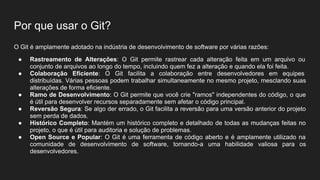 Por que usar o Git?
O Git é amplamente adotado na indústria de desenvolvimento de software por várias razões:
● Rastreamento de Alterações: O Git permite rastrear cada alteração feita em um arquivo ou
conjunto de arquivos ao longo do tempo, incluindo quem fez a alteração e quando ela foi feita.
● Colaboração Eficiente: O Git facilita a colaboração entre desenvolvedores em equipes
distribuídas. Várias pessoas podem trabalhar simultaneamente no mesmo projeto, mesclando suas
alterações de forma eficiente.
● Ramo de Desenvolvimento: O Git permite que você crie "ramos" independentes do código, o que
é útil para desenvolver recursos separadamente sem afetar o código principal.
● Reversão Segura: Se algo der errado, o Git facilita a reversão para uma versão anterior do projeto
sem perda de dados.
● Histórico Completo: Mantém um histórico completo e detalhado de todas as mudanças feitas no
projeto, o que é útil para auditoria e solução de problemas.
● Open Source e Popular: O Git é uma ferramenta de código aberto e é amplamente utilizado na
comunidade de desenvolvimento de software, tornando-a uma habilidade valiosa para os
desenvolvedores.
 