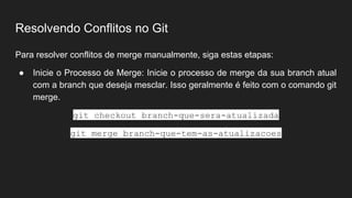 Resolvendo Conflitos no Git
Para resolver conflitos de merge manualmente, siga estas etapas:
● Inicie o Processo de Merge: Inicie o processo de merge da sua branch atual
com a branch que deseja mesclar. Isso geralmente é feito com o comando git
merge.
git checkout branch-que-sera-atualizada
git merge branch-que-tem-as-atualizacoes
 