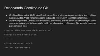 Resolvendo Conflitos no Git
● Conflitos Detectados: O Git identificará os conflitos e informará quais arquivos têm conflitos
não resolvidos. Você verá mensagens indicando "CONFLICT" (conflito) no terminal.
● Abra o Arquivo em Conflito: Abra o arquivo em conflito em um editor de texto/codigo. Você
verá marcações que indicam onde estão as alterações conflitantes. Geralmente, elas se
parecem com isso:
<<<<<<< HEAD (ou nome da branch atual)
Código da sua branch atual
=======
Código da outra branch
>>>>>>> outra-branch
 