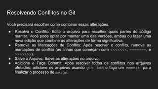 Resolvendo Conflitos no Git
Você precisará escolher como combinar essas alterações.
● Resolva o Conflito: Edite o arquivo para escolher quais partes do código
manter. Você pode optar por manter uma das versões, ambas ou fazer uma
nova edição que combine as alterações de forma significativa.
● Remova as Marcações de Conflito: Após resolver o conflito, remova as
marcações de conflito (as linhas que começam com <<<<<<<, =======, e
>>>>>>>).
● Salve o Arquivo: Salve as alterações no arquivo.
● Adicione e Faça Commit: Após resolver todos os conflitos nos arquivos
afetados, adicione os arquivos usando git add e faça um commit para
finalizar o processo de merge.
 