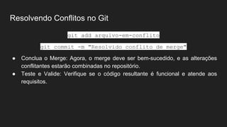 Resolvendo Conflitos no Git
git add arquivo-em-conflito
git commit -m "Resolvido conflito de merge"
● Conclua o Merge: Agora, o merge deve ser bem-sucedido, e as alterações
conflitantes estarão combinadas no repositório.
● Teste e Valide: Verifique se o código resultante é funcional e atende aos
requisitos.
 