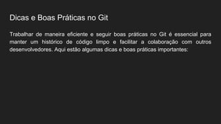Dicas e Boas Práticas no Git
Trabalhar de maneira eficiente e seguir boas práticas no Git é essencial para
manter um histórico de código limpo e facilitar a colaboração com outros
desenvolvedores. Aqui estão algumas dicas e boas práticas importantes:
 