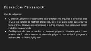 Dicas e Boas Práticas no Git
Uso de .gitignore:
● O arquivo .gitignore é usado para listar padrões de arquivos e diretórios que
o Git deve ignorar ao rastrear alterações. Isso é útil para evitar que arquivos
temporários, arquivos de compilação e outros arquivos não essenciais sejam
incluídos nos commits.
● Certifique-se de criar e manter um arquivo .gitignore relevante para o seu
projeto. Você pode encontrar modelos de .gitignore para várias linguagens e
frameworks no GitHub/gitignore.
 