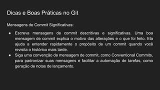 Dicas e Boas Práticas no Git
Mensagens de Commit Significativas:
● Escreva mensagens de commit descritivas e significativas. Uma boa
mensagem de commit explica o motivo das alterações e o que foi feito. Ela
ajuda a entender rapidamente o propósito de um commit quando você
revisita o histórico mais tarde.
● Siga uma convenção de mensagem de commit, como Conventional Commits,
para padronizar suas mensagens e facilitar a automação de tarefas, como
geração de notas de lançamento.
 