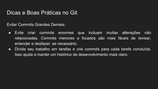 Dicas e Boas Práticas no Git
Evitar Commits Grandes Demais:
● Evite criar commits enormes que incluam muitas alterações não
relacionadas. Commits menores e focados são mais fáceis de revisar,
entender e desfazer, se necessário.
● Divida seu trabalho em tarefas e crie commits para cada tarefa concluída.
Isso ajuda a manter um histórico de desenvolvimento mais claro.
 