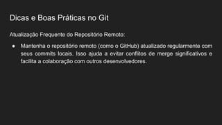 Dicas e Boas Práticas no Git
Atualização Frequente do Repositório Remoto:
● Mantenha o repositório remoto (como o GitHub) atualizado regularmente com
seus commits locais. Isso ajuda a evitar conflitos de merge significativos e
facilita a colaboração com outros desenvolvedores.
 