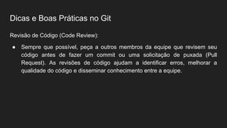 Dicas e Boas Práticas no Git
Revisão de Código (Code Review):
● Sempre que possível, peça a outros membros da equipe que revisem seu
código antes de fazer um commit ou uma solicitação de puxada (Pull
Request). As revisões de código ajudam a identificar erros, melhorar a
qualidade do código e disseminar conhecimento entre a equipe.
 