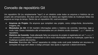 Conceito de repositório Git
Um repositório Git (ou simplesmente "repo") é um diretório onde todos os arquivos e histórico de um
projeto são armazenados. Ele atua como um banco de dados que registra todas as mudanças feitas nos
arquivos ao longo do tempo. Dentro de um repositório Git, você encontrará:
● Arquivos do Projeto: Os arquivos que compõem seu projeto, como código-fonte, documentos,
imagens, etc.
● Metadados do Git: O Git mantém informações sobre o histórico de commits, branches, tags e
muito mais. Esses metadados são armazenados em um diretório oculto chamado ".git" dentro do
repositório.
● Histórico de Commits: Cada alteração feita nos arquivos do projeto é registrada em um "commit".
Um commit é uma unidade fundamental no Git e inclui informações sobre as mudanças, quem fez a
mudança e quando ela ocorreu.
● Branches: Branches são "ramos" separados do código onde você pode trabalhar em recursos ou
correções de bugs sem afetar o código principal. Isso ajuda a organizar o desenvolvimento.
 