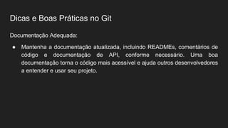 Dicas e Boas Práticas no Git
Documentação Adequada:
● Mantenha a documentação atualizada, incluindo READMEs, comentários de
código e documentação de API, conforme necessário. Uma boa
documentação torna o código mais acessível e ajuda outros desenvolvedores
a entender e usar seu projeto.
 
