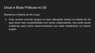 Dicas e Boas Práticas no Git
Mantenha a História do Git Limpa:
● Evite reverter commits antigos ou fazer alterações diretas na história do Git
após terem sido compartilhadas com outros colaboradores. Isso pode causar
problemas para outros desenvolvedores que estão trabalhando no mesmo
projeto.
 