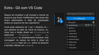 Extra - Git com VS Code
Depois de inicializar o git começa a marcar os
arquivos que foram modificados mas ainda não
foram adicionados à área de preparação
(todos os arquivos do seu repositório)
Você pode adicionar de 1 por 1 clicando no +
que aparece ao lado do nome do arquivo, ou,
clicar com o botão direito em Alterações e
selecionar “Preparar todas as
alterações” ou simplesmente escrever uma
mensagem no campo de cima e clicar em
Confirmação (isso vai add todos os arquivos
e também efetuar um commit)
 