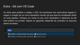 Extra - Git com VS Code
Ao clicar para publicar o código o VSC vai reconhecer (se você estiver logado) e
sugerir a criação de um novo repositório remoto (já que esse foi inicializado direto
na suas pastas). Coloque um nome no seu novo repositório e selecione se ele
será público ou privado. Depois só aguardar (depende da conexão) os arquivos
serem enviados
 