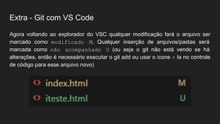 Extra - Git com VS Code
Agora voltando ao explorador do VSC qualquer modificação fará o arquivo ser
marcado como modificado M. Qualquer inserção de arquivos/pastas será
marcada como não acompanhado U (ou seja o git não está vendo se há
alterações, então é necessário executar o git add ou usar o icone + la no controle
de código para esse arquivo novo)
 