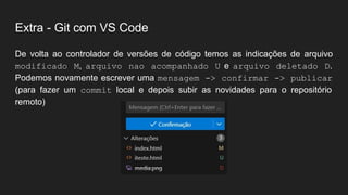 Extra - Git com VS Code
De volta ao controlador de versões de código temos as indicações de arquivo
modificado M, arquivo nao acompanhado U e arquivo deletado D.
Podemos novamente escrever uma mensagem -> confirmar -> publicar
(para fazer um commit local e depois subir as novidades para o repositório
remoto)
 