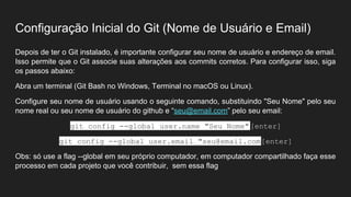 Configuração Inicial do Git (Nome de Usuário e Email)
Depois de ter o Git instalado, é importante configurar seu nome de usuário e endereço de email.
Isso permite que o Git associe suas alterações aos commits corretos. Para configurar isso, siga
os passos abaixo:
Abra um terminal (Git Bash no Windows, Terminal no macOS ou Linux).
Configure seu nome de usuário usando o seguinte comando, substituindo "Seu Nome" pelo seu
nome real ou seu nome de usuário do github e “seu@email.com” pelo seu email:
git config --global user.name "Seu Nome"[enter]
git config --global user.email "seu@email.com"
[enter]
Obs: só use a flag --global em seu próprio computador, em computador compartilhado faça esse
processo em cada projeto que você contribuir, sem essa flag
 