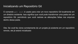 Inicializando um Repositório Git
O comando git init é usado para criar um novo repositório Git localmente em
um diretório existente. Isso significa que você pode transformar uma pasta em um
repositório Git, permitindo que você rastreie as alterações feitas nos arquivos
dentro dessa pasta.
Obs: Se você fez clone corretamente de um projeto já existente em um repositório
remoto, ele já estará inicializado
 