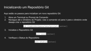 Inicializando um Repositório Git
Aqui estão os passos para inicializar um novo repositório Git:
1. Abra um Terminal ou Prompt de Comando
2. Navegue até o Diretório do Projeto: Use o comando cd para ir para o diretório onde
deseja criar o repositório Git
cd /caminho/para/seu/projeto[enter]
3. Inicialize o Repositório Git
git init[enter]
4. Verifique o Status do Repositório
git status[enter]
 