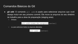 Comandos Básicos do Git
● git add: O comando git add é usado para selecionar arquivos que você
deseja incluir em seu próximo commit. Ele move os arquivos do seu diretório
de trabalho para a área de preparação (staging area).
○ Sintaxe:
git add nome_do_arquivo[enter]
○ ou para adicionar todos os arquivos alterados:
git add .[enter]
 