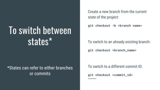 To switch between
states*
*States can refer to either branches
or commits
Create a new branch from the current
state of the project:
git checkout -b <branch name>
To switch to an already existing branch:
git checkout <branch_name>
To switch to a different commit ID:
git checkout <commit_id>
 