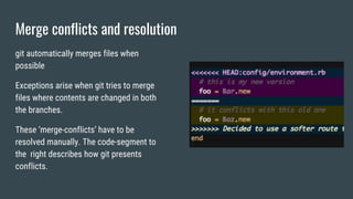 Merge conflicts and resolution
git automatically merges files when
possible
Exceptions arise when git tries to merge
files where contents are changed in both
the branches.
These ‘merge-conflicts’ have to be
resolved manually. The code-segment to
the right describes how git presents
conflicts.
 
