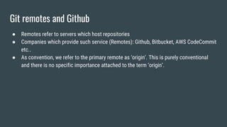 Git remotes and Github
● Remotes refer to servers which host repositories
● Companies which provide such service (Remotes): Github, Bitbucket, AWS CodeCommit
etc..
● As convention, we refer to the primary remote as ‘origin’. This is purely conventional
and there is no specific importance attached to the term ‘origin’.
 