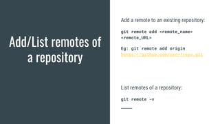 Add/List remotes of
a repository
Add a remote to an existing repository:
git remote add <remote_name>
<remote_URL>
Eg: git remote add origin
https://github.com/user/repo.git
List remotes of a repository:
git remote -v
 