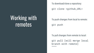 Working with
remotes
To download/clone a repository:
git clone <github_URL>
To push changes from local to remote:
git push
To pull changes from remote to local:
git pull [will merge local
branch with remote]
 