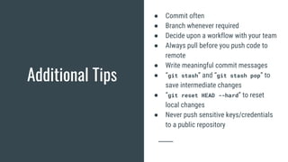 Additional Tips
● Commit often
● Branch whenever required
● Decide upon a workflow with your team
● Always pull before you push code to
remote
● Write meaningful commit messages
● “git stash” and “git stash pop” to
save intermediate changes
● “git reset HEAD --hard” to reset
local changes
● Never push sensitive keys/credentials
to a public repository
 
