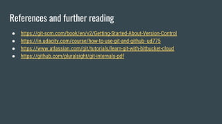 References and further reading
● https://git-scm.com/book/en/v2/Getting-Started-About-Version-Control
● https://in.udacity.com/course/how-to-use-git-and-github--ud775
● https://www.atlassian.com/git/tutorials/learn-git-with-bitbucket-cloud
● https://github.com/pluralsight/git-internals-pdf
 