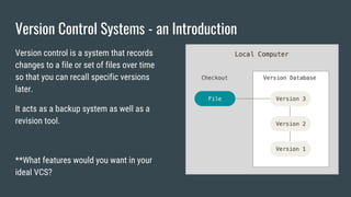 Version Control Systems - an Introduction
Version control is a system that records
changes to a file or set of files over time
so that you can recall specific versions
later.
It acts as a backup system as well as a
revision tool.
**What features would you want in your
ideal VCS?
 