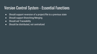 Version Control System - Essential Functions
● Should support reversion of a project/file to a previous state
● Should support Branching/Merging
● Should aid Traceability
● Should be distributed, not centralized
 