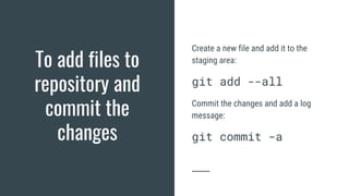 To add files to
repository and
commit the
changes
Create a new file and add it to the
staging area:
git add --all
Commit the changes and add a log
message:
git commit -a
 