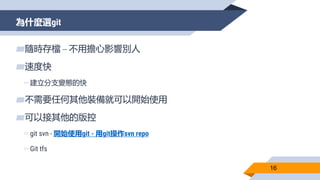 為什麼選git
16
▰隨時存檔 – 不用擔心影響別人
▰速度快
▻建立分支變態的快
▰不需要任何其他裝備就可以開始使用
▰可以接其他的版控
▻git svn - 開始使用git - 用git操作svn repo
▻Git tfs
 