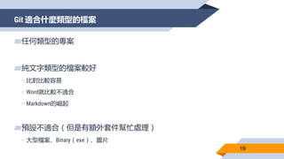 Git 適合什麼類型的檔案
19
▰任何類型的專案
▰純文字類型的檔案較好
▻比對比較容易
▻Word就比較不適合
▻Markdown的崛起
▰預設不適合（但是有額外套件幫忙處理）
▻大型檔案、Binary（exe）、圖片
 
